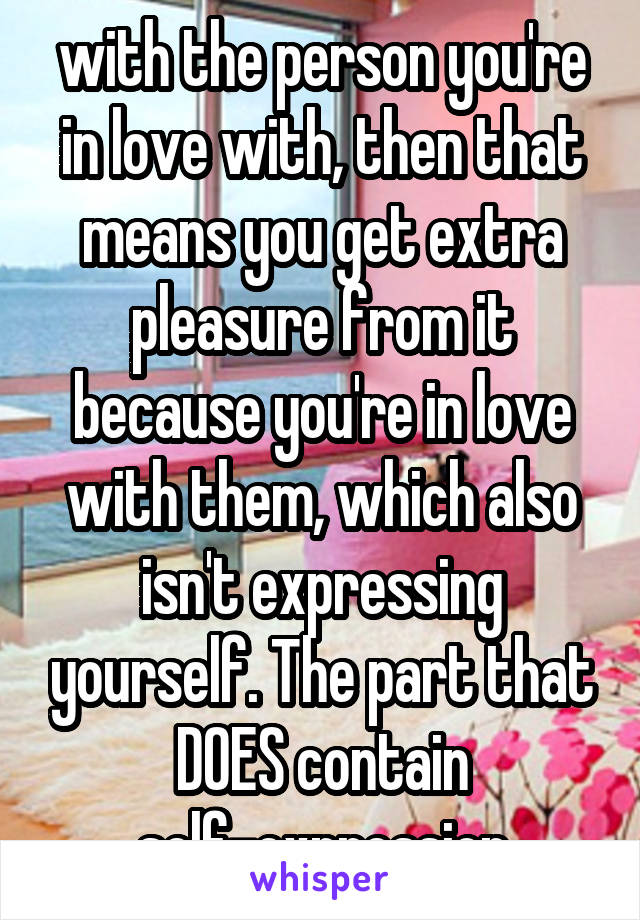 with the person you're in love with, then that means you get extra pleasure from it because you're in love with them, which also isn't expressing yourself. The part that DOES contain self-expression