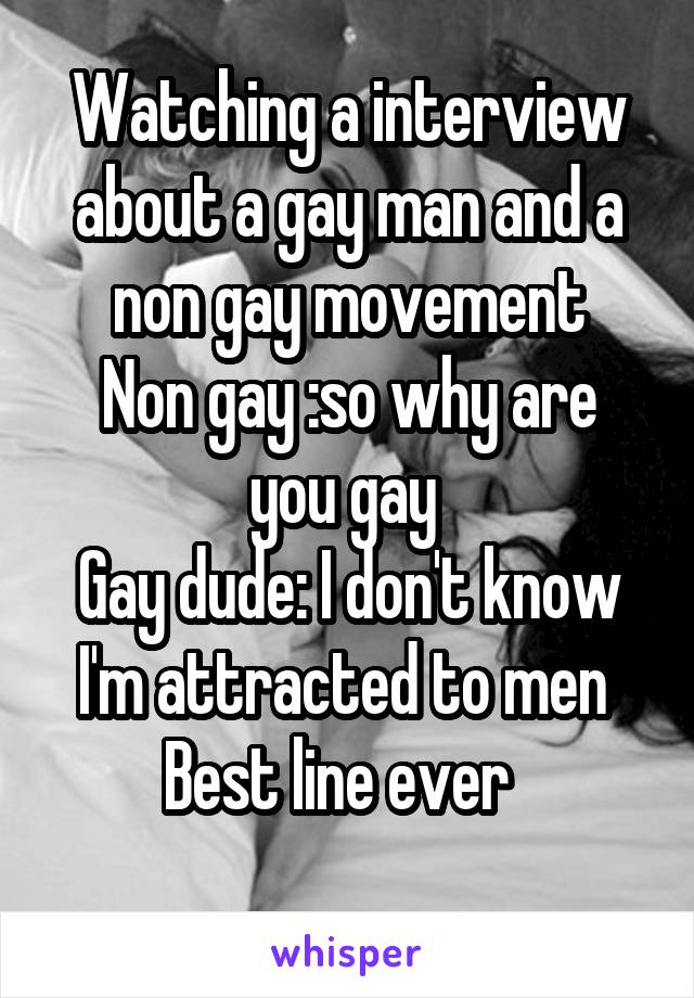 Watching a interview about a gay man and a non gay movement
Non gay :so why are you gay 
Gay dude: I don't know I'm attracted to men 
Best line ever  
