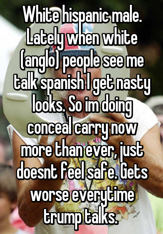 White hispanic male. Lately when white (anglo) people see me talk spanish I get nasty looks. So im doing conceal carry now more than ever, just doesnt feel safe. Gets worse everytime trump talks. 