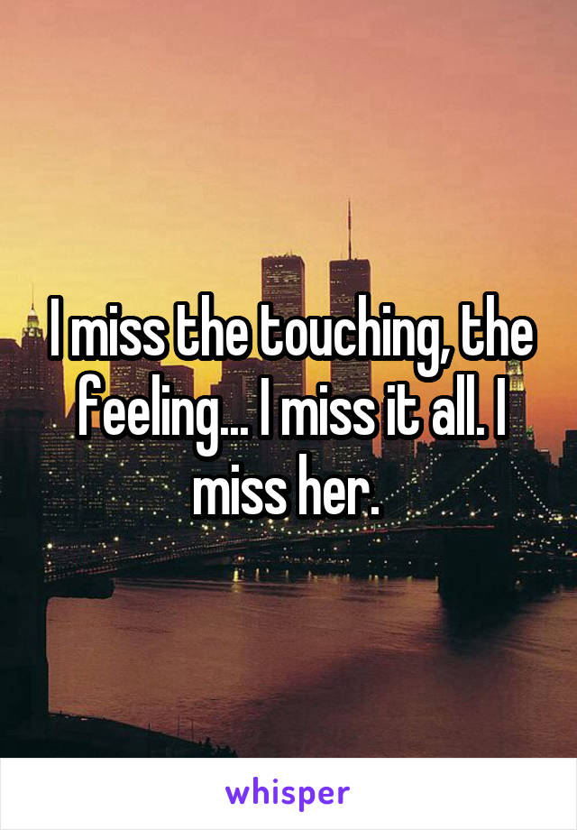 I miss the touching, the feeling... I miss it all. I miss her. 