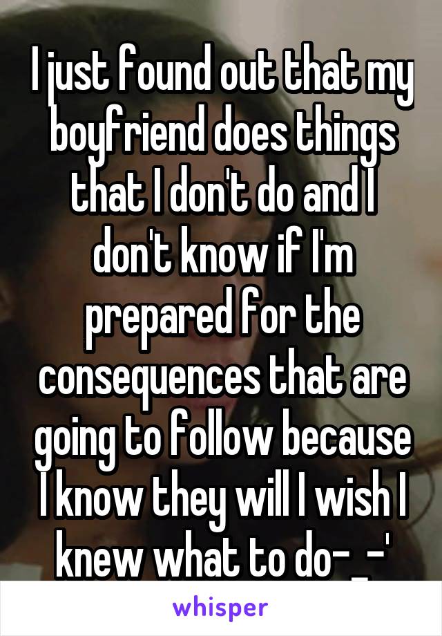 I just found out that my boyfriend does things that I don't do and I don't know if I'm prepared for the consequences that are going to follow because I know they will I wish I knew what to do-_-'