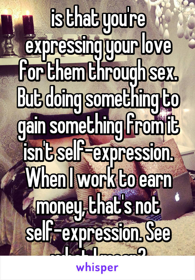 is that you're expressing your love for them through sex. But doing something to gain something from it isn't self-expression. When I work to earn money, that's not self-expression. See what I mean?