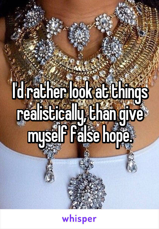 I'd rather look at things realistically, than give myself false hope.