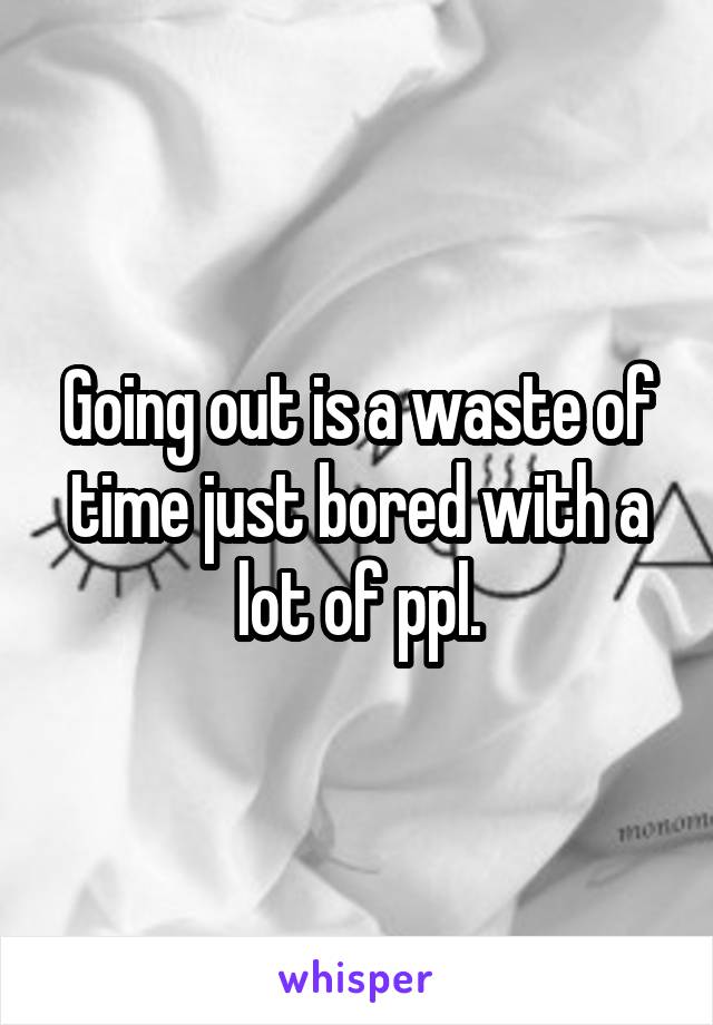 Going out is a waste of time just bored with a lot of ppl.