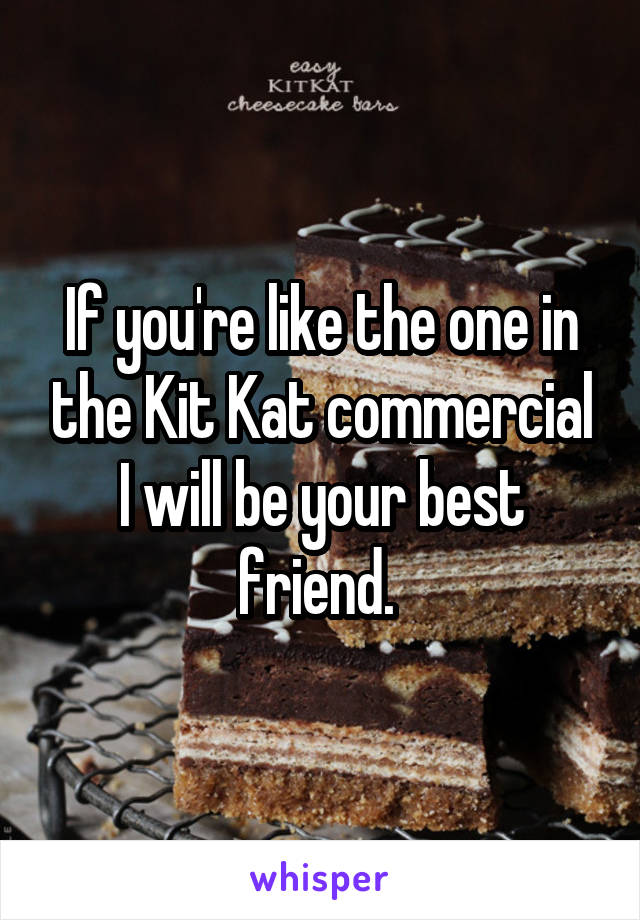 If you're like the one in the Kit Kat commercial I will be your best friend. 