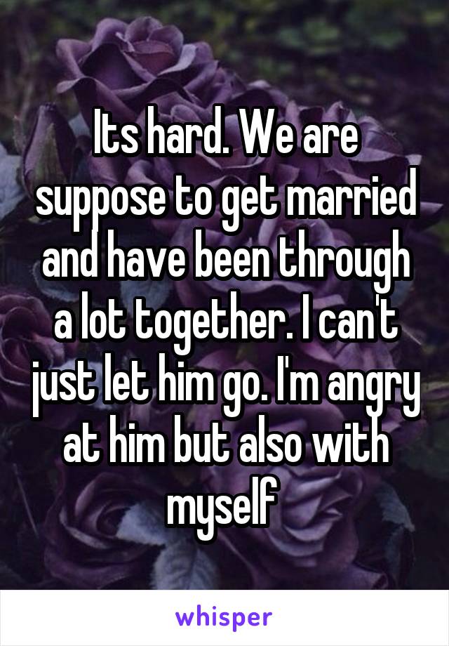 Its hard. We are suppose to get married and have been through a lot together. I can't just let him go. I'm angry at him but also with myself 