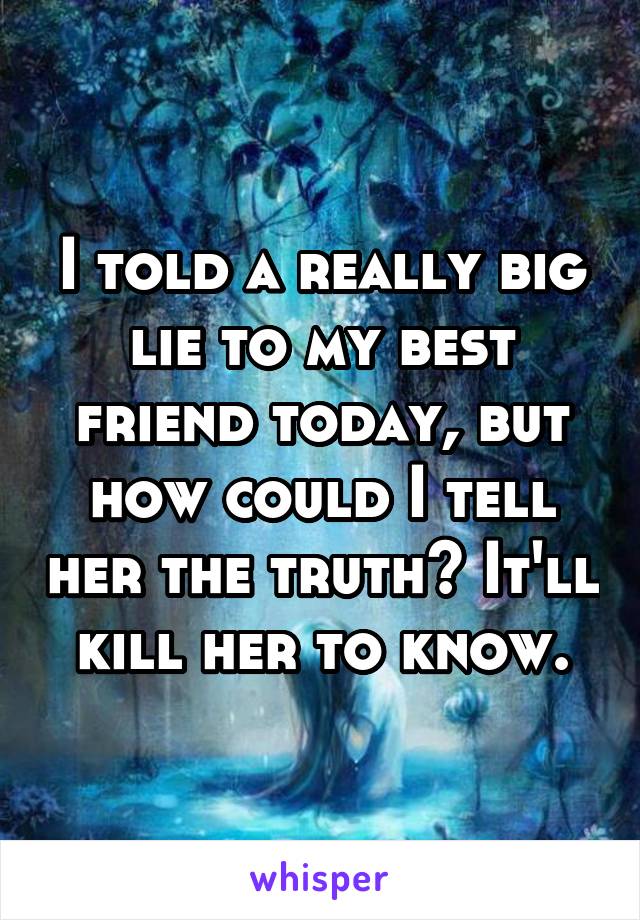 I told a really big lie to my best friend today, but how could I tell her the truth? It'll kill her to know.