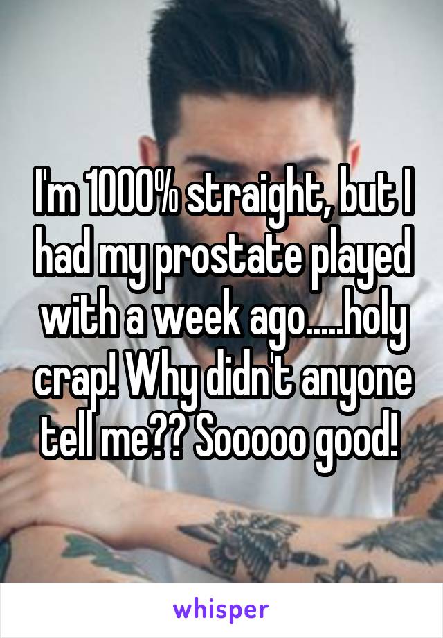 I'm 1000% straight, but I had my prostate played with a week ago.....holy crap! Why didn't anyone tell me?? Sooooo good! 