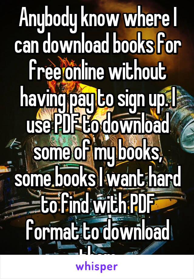 Anybody know where I can download books for free online without having pay to sign up. I use PDF to download some of my books, some books I want hard to find with PDF format to download them