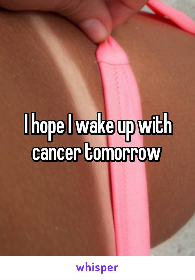 I hope I wake up with cancer tomorrow 