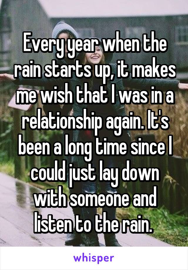 Every year when the rain starts up, it makes me wish that I was in a relationship again. It's been a long time since I could just lay down with someone and listen to the rain. 