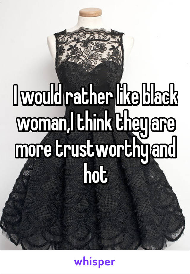 I would rather like black woman,I think they are more trustworthy and hot