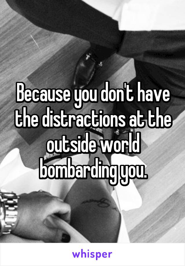 Because you don't have the distractions at the outside world bombarding you.