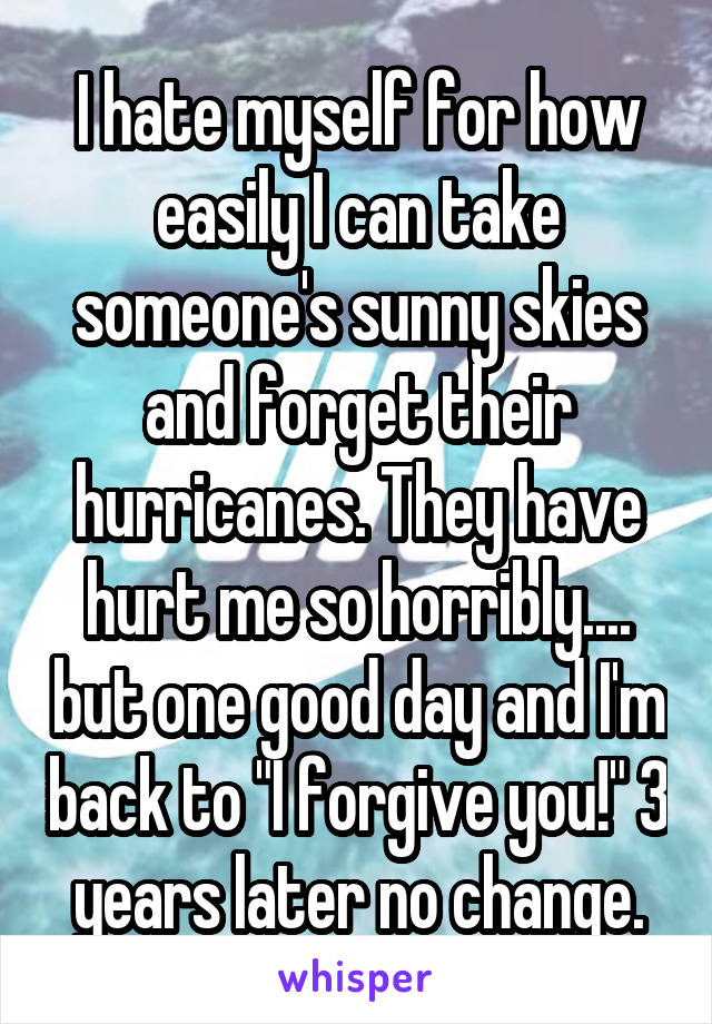 I hate myself for how easily I can take someone's sunny skies and forget their hurricanes. They have hurt me so horribly.... but one good day and I'm back to "I forgive you!" 3 years later no change.
