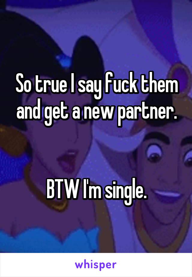 So true I say fuck them and get a new partner.


BTW I'm single.