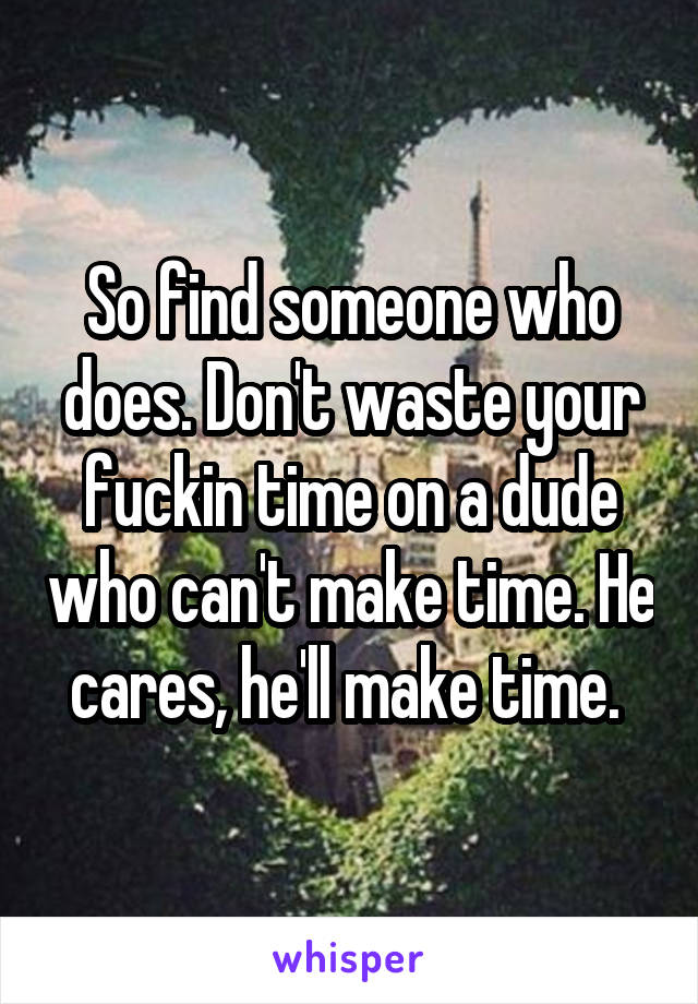 So find someone who does. Don't waste your fuckin time on a dude who can't make time. He cares, he'll make time. 