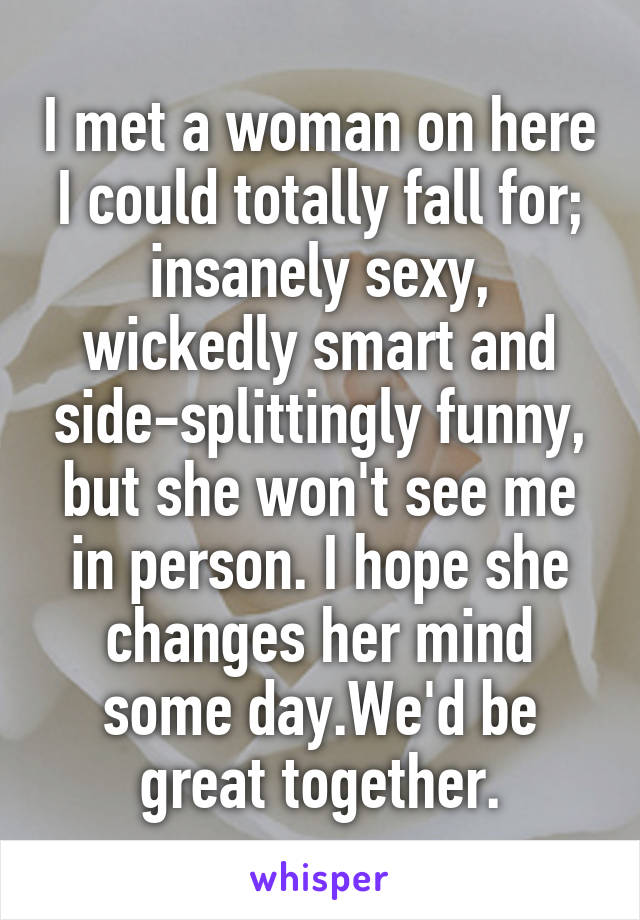 I met a woman on here I could totally fall for; insanely sexy, wickedly smart and side-splittingly funny, but she won't see me in person. I hope she changes her mind some day.We'd be great together.