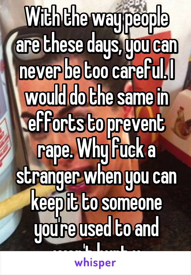 With the way people are these days, you can never be too careful. I would do the same in efforts to prevent rape. Why fuck a stranger when you can keep it to someone you're used to and won't hurt u