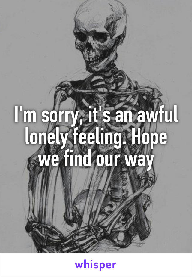 I'm sorry, it's an awful lonely feeling. Hope we find our way