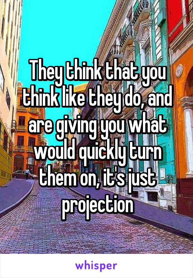 They think that you think like they do, and are giving you what would quickly turn them on, it's just projection