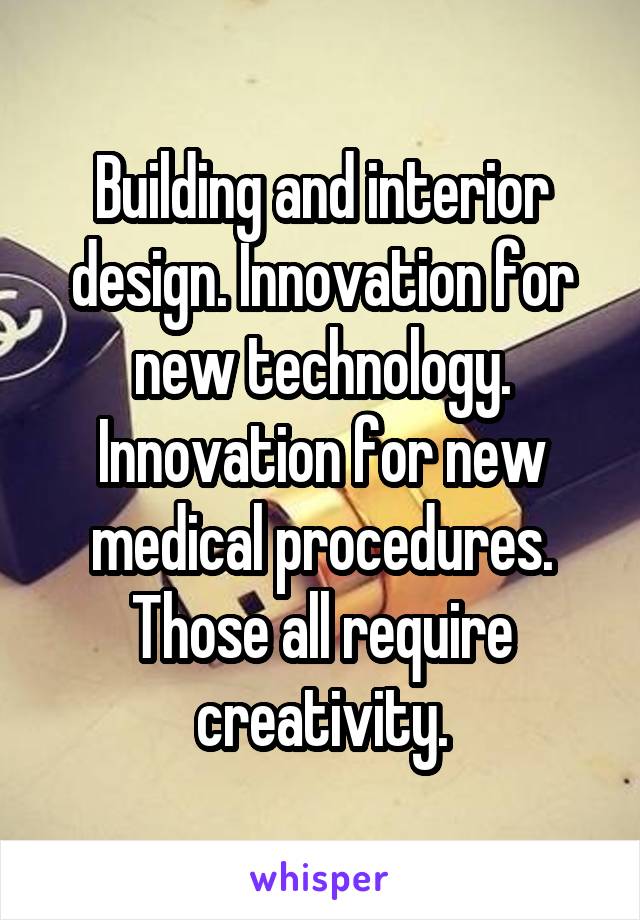 Building and interior design. Innovation for new technology. Innovation for new medical procedures. Those all require creativity.