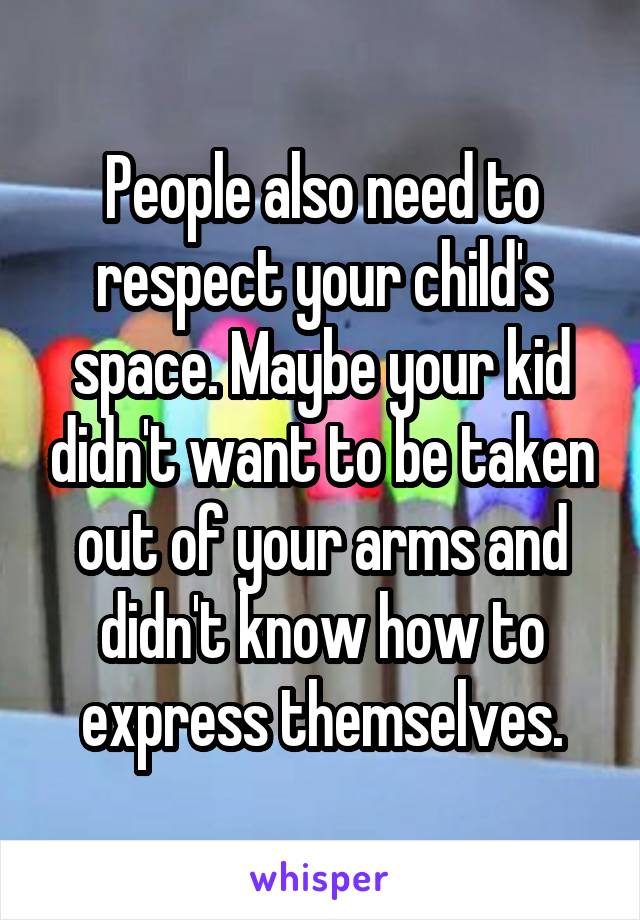 People also need to respect your child's space. Maybe your kid didn't want to be taken out of your arms and didn't know how to express themselves.