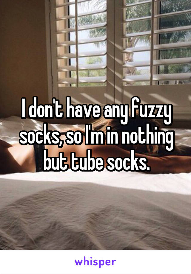 I don't have any fuzzy socks, so I'm in nothing but tube socks.