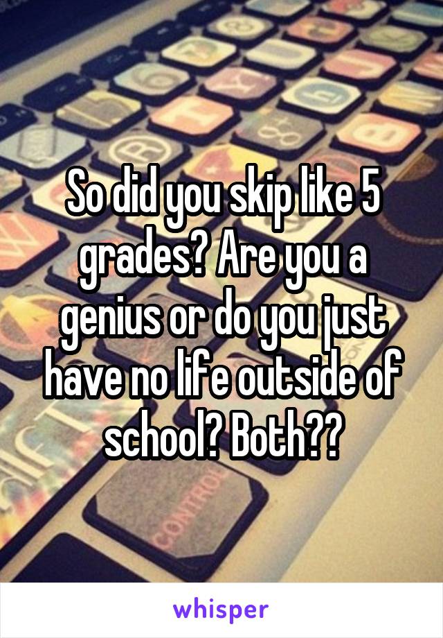 So did you skip like 5 grades? Are you a genius or do you just have no life outside of school? Both??