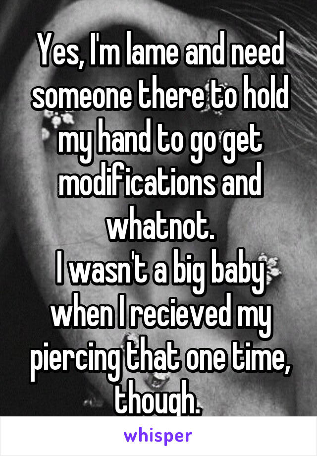 Yes, I'm lame and need someone there to hold my hand to go get modifications and whatnot.
I wasn't a big baby when I recieved my piercing that one time, though. 