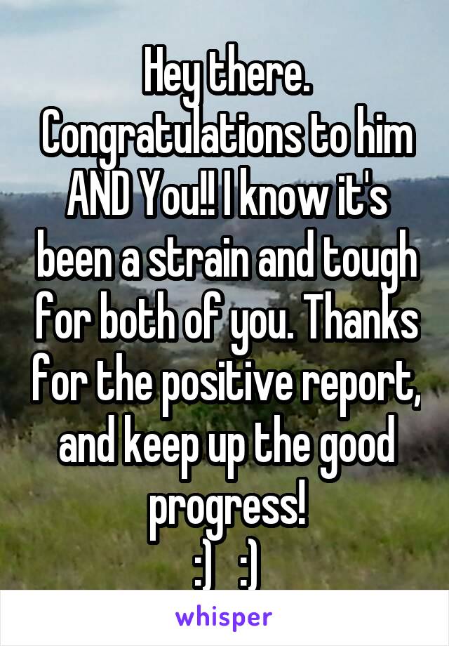 Hey there. Congratulations to him AND You!! I know it's been a strain and tough for both of you. Thanks for the positive report, and keep up the good progress!
:)   :)