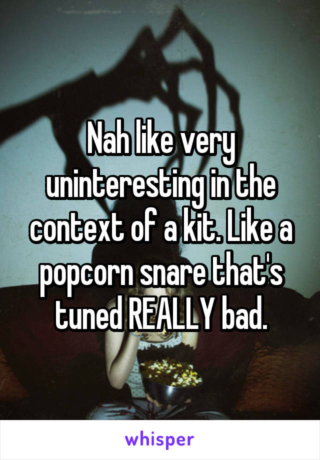 Nah like very uninteresting in the context of a kit. Like a popcorn snare that's tuned REALLY bad.