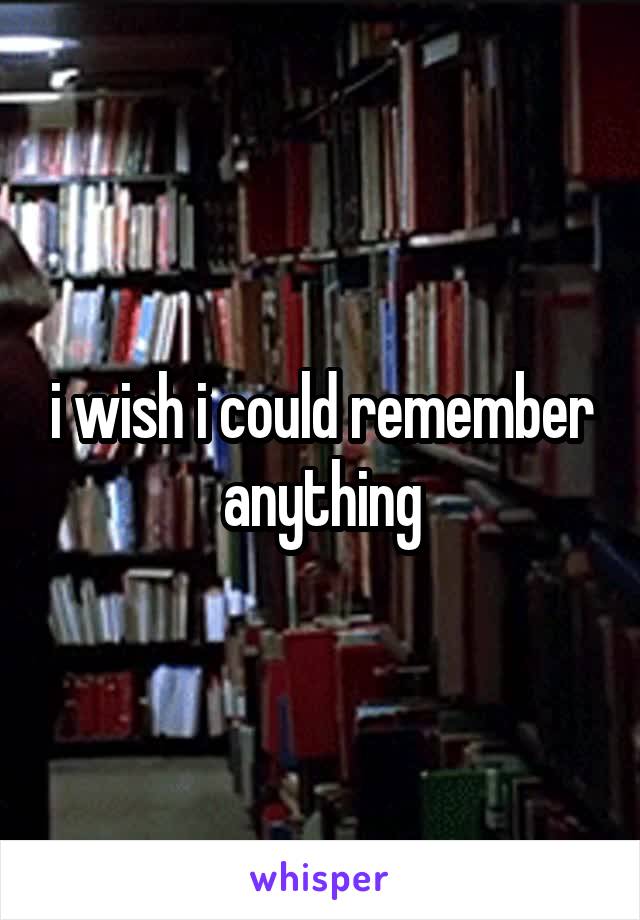 i wish i could remember anything