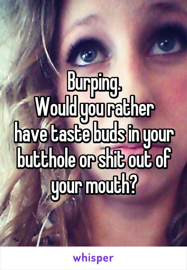 Burping.
Would you rather have taste buds in your butthole or shit out of your mouth?