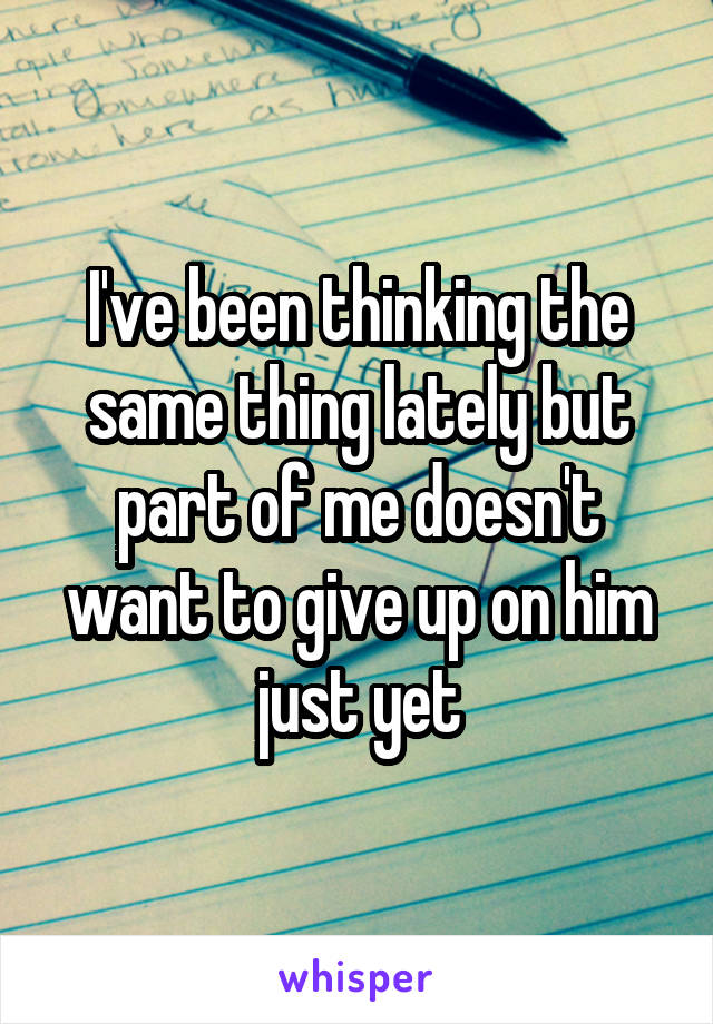 I've been thinking the same thing lately but part of me doesn't want to give up on him just yet