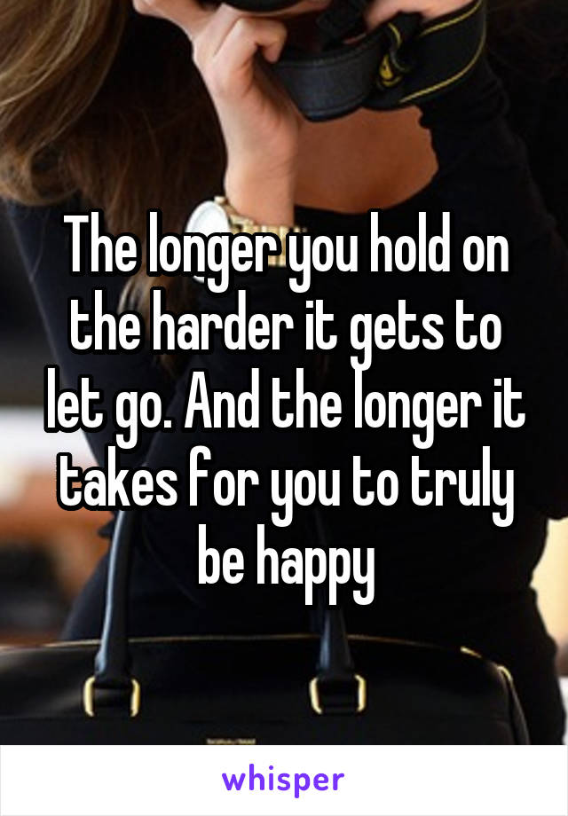 The longer you hold on the harder it gets to let go. And the longer it takes for you to truly be happy