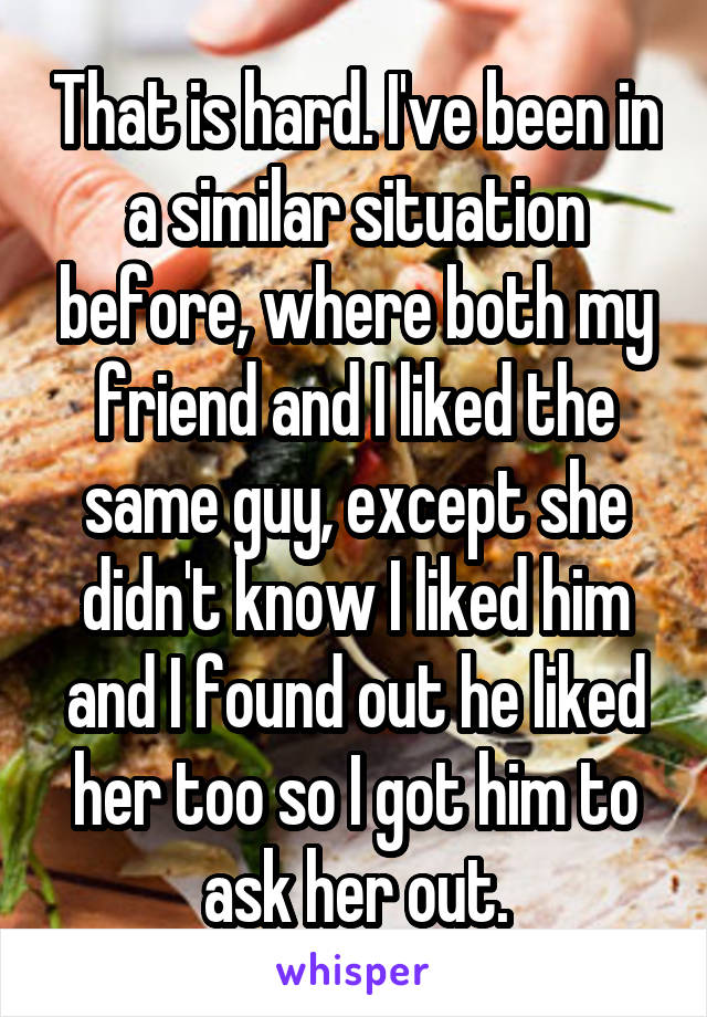 That is hard. I've been in a similar situation before, where both my friend and I liked the same guy, except she didn't know I liked him and I found out he liked her too so I got him to ask her out.