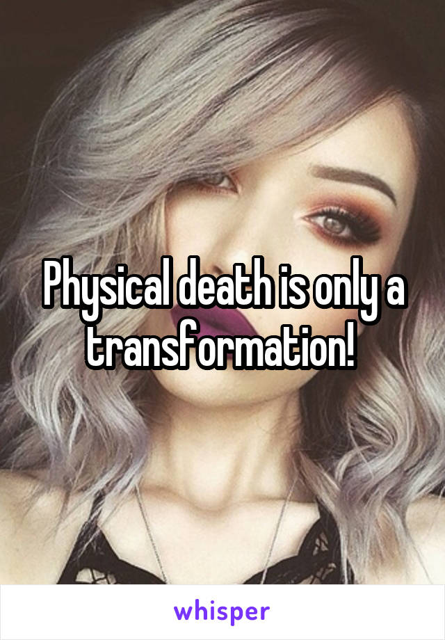 Physical death is only a transformation! 