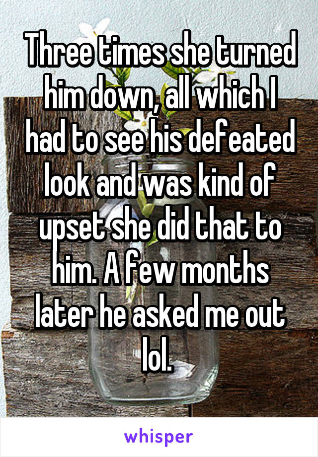 Three times she turned him down, all which I had to see his defeated look and was kind of upset she did that to him. A few months later he asked me out lol. 
