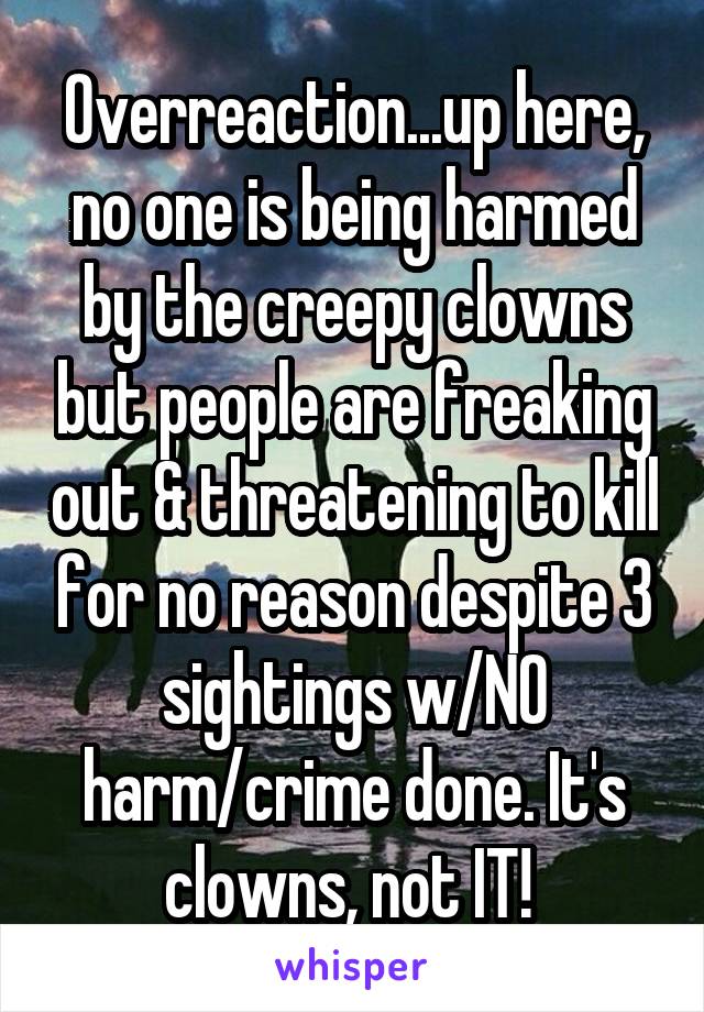 Overreaction...up here, no one is being harmed by the creepy clowns but people are freaking out & threatening to kill for no reason despite 3 sightings w/NO harm/crime done. It's clowns, not IT! 