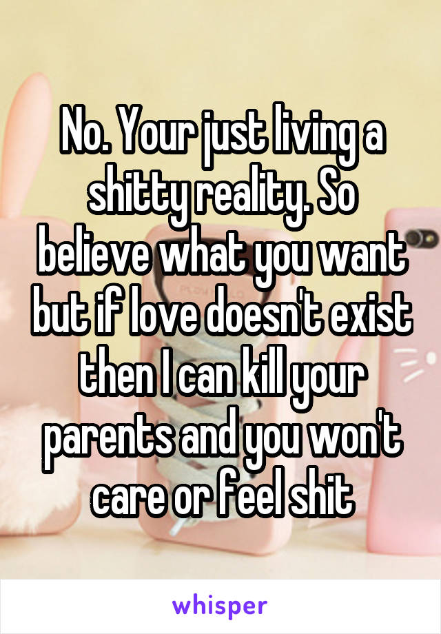 No. Your just living a shitty reality. So believe what you want but if love doesn't exist then I can kill your parents and you won't care or feel shit