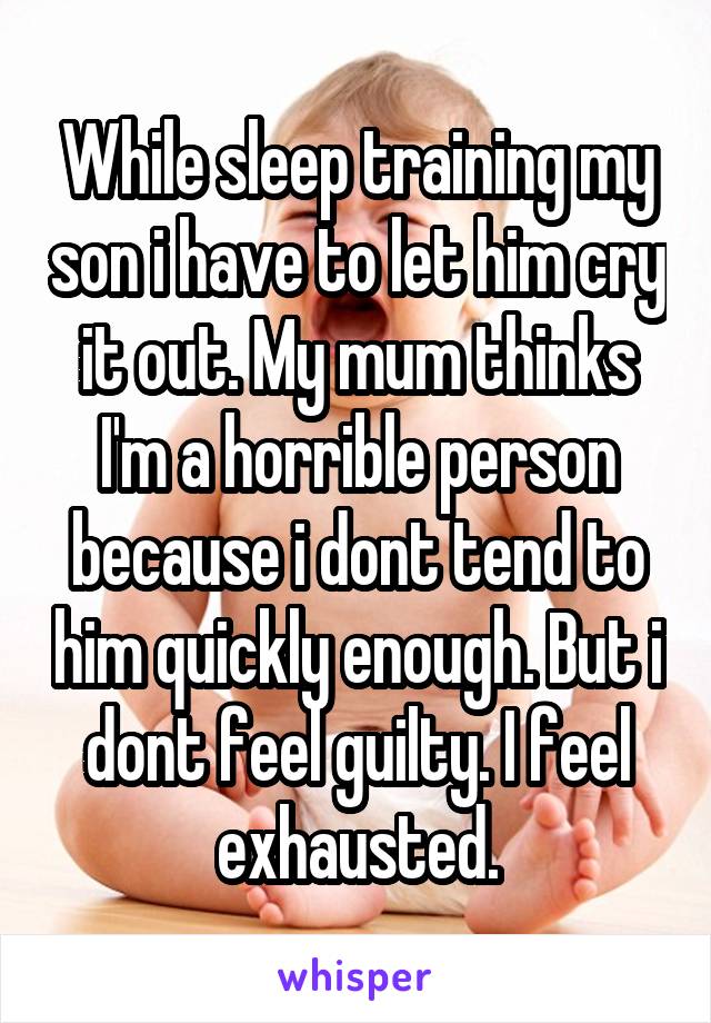 While sleep training my son i have to let him cry it out. My mum thinks I'm a horrible person because i dont tend to him quickly enough. But i dont feel guilty. I feel exhausted.
