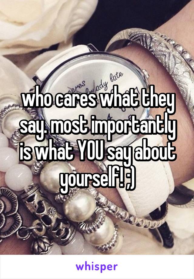 who cares what they say. most importantly is what YOU say about yourself! ;)