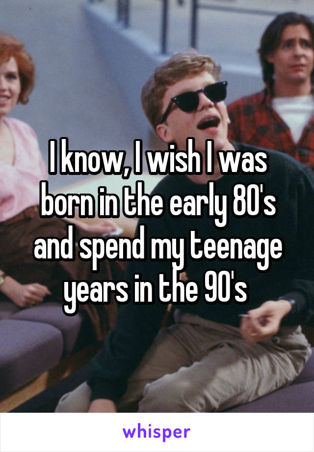 I know, I wish I was born in the early 80's and spend my teenage years in the 90's 
