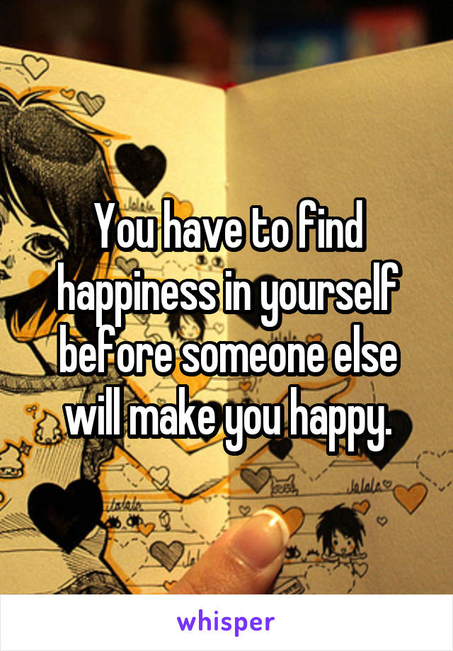 You have to find happiness in yourself before someone else will make you happy.