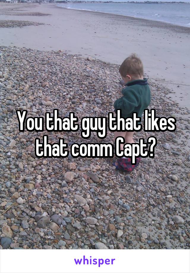 You that guy that likes that comm Capt?