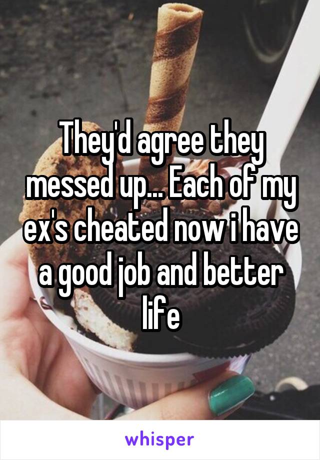 They'd agree they messed up... Each of my ex's cheated now i have a good job and better life