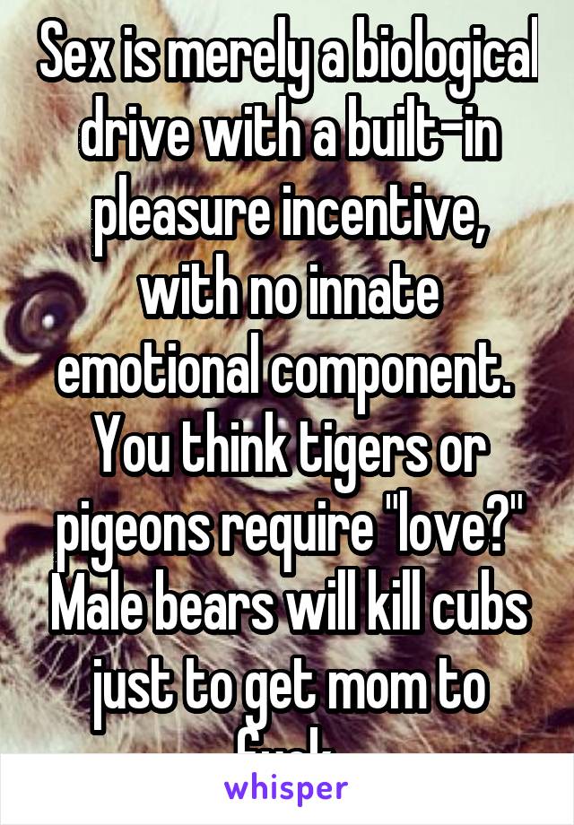 Sex is merely a biological drive with a built-in pleasure incentive, with no innate emotional component.  You think tigers or pigeons require "love?" Male bears will kill cubs just to get mom to fuck.
