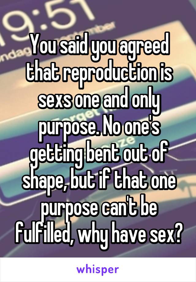 You said you agreed that reproduction is sexs one and only purpose. No one's getting bent out of shape, but if that one purpose can't be fulfilled, why have sex?