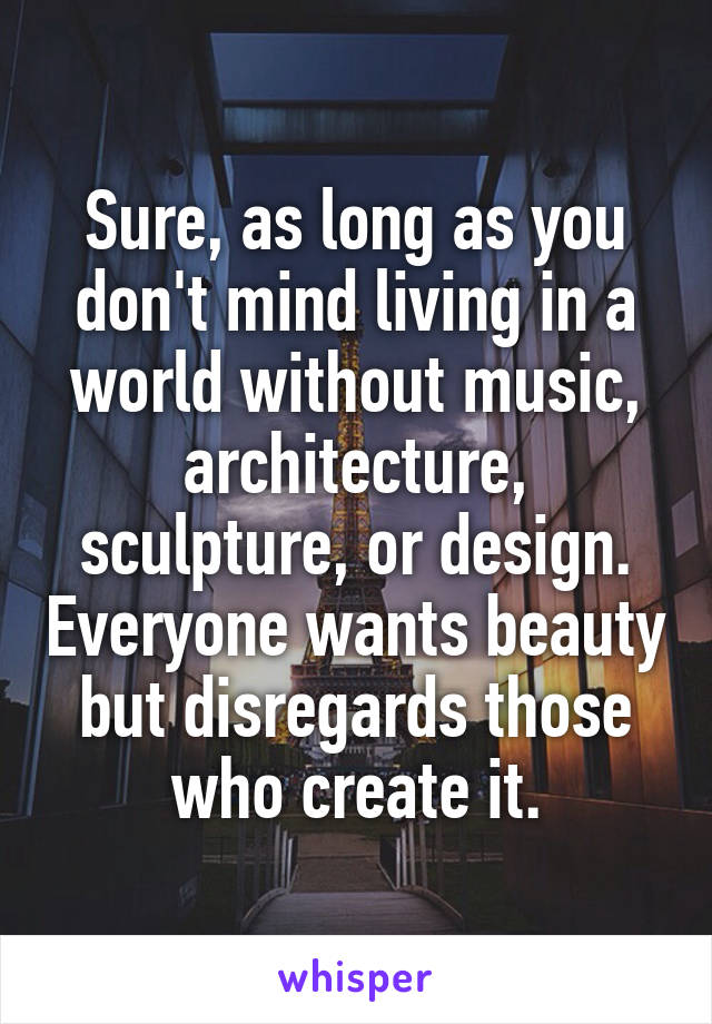 Sure, as long as you don't mind living in a world without music, architecture, sculpture, or design. Everyone wants beauty but disregards those who create it.