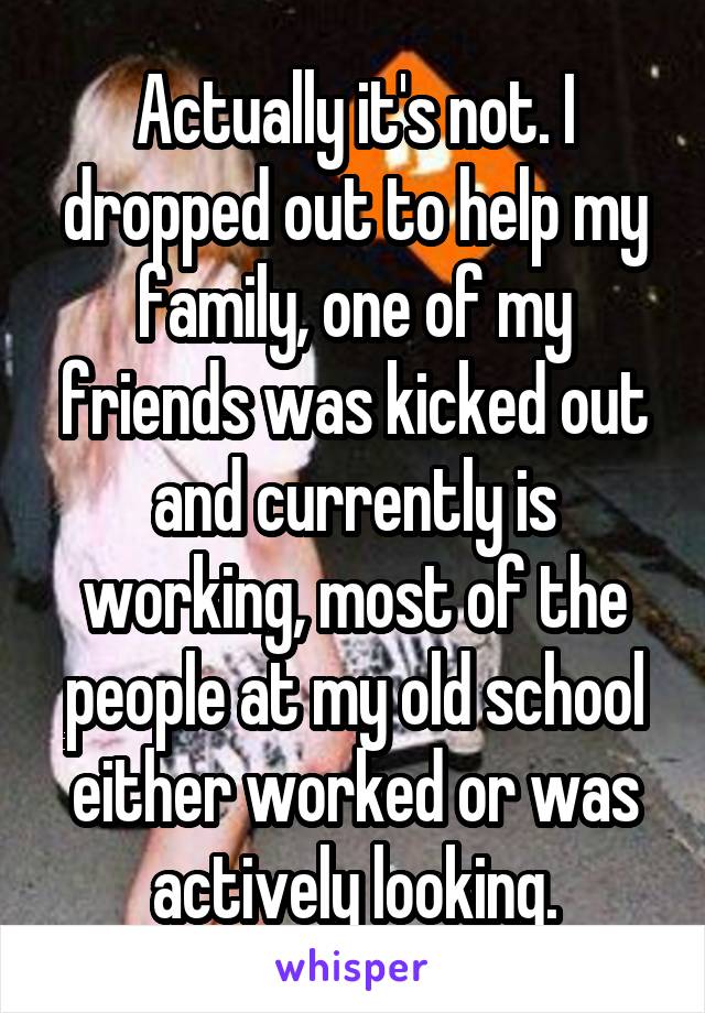Actually it's not. I dropped out to help my family, one of my friends was kicked out and currently is working, most of the people at my old school either worked or was actively looking.